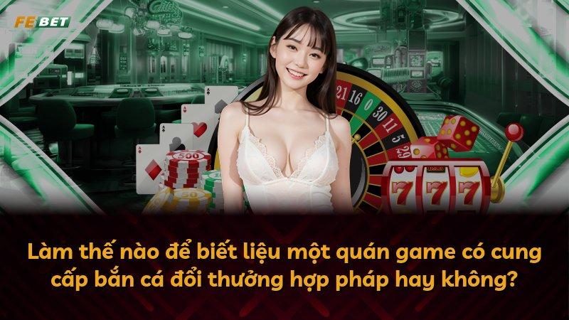 Làm thế nào để biết liệu một quán game có cung cấp bắn cá đổi thưởng hợp pháp hay không?