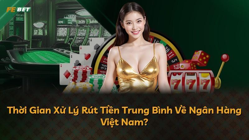 Thời Gian Xử Lý Rút Tiền Trung Bình Về Ngân Hàng Việt Nam?
